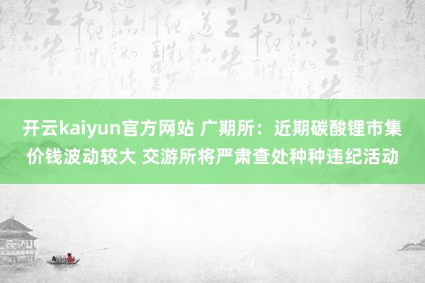 开云kaiyun官方网站 广期所：近期碳酸锂市集价钱波动较大 交游所将严肃查处种种违纪活动