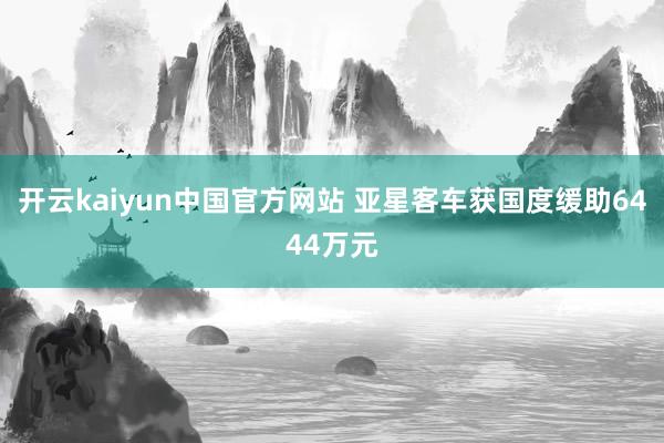 开云kaiyun中国官方网站 亚星客车获国度缓助6444万元