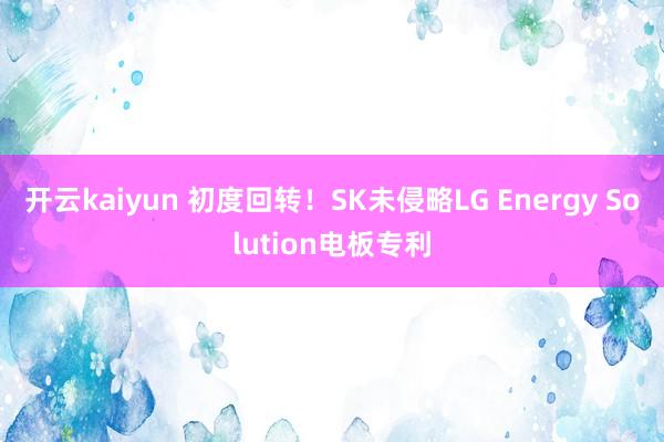 开云kaiyun 初度回转！SK未侵略LG Energy Solution电板专利