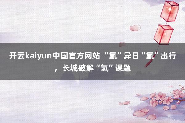 开云kaiyun中国官方网站 “氢”异日“氢”出行，长城破解“氢”课题