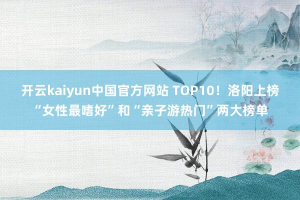 开云kaiyun中国官方网站 TOP10！洛阳上榜“女性最嗜好”和“亲子游热门”两大榜单