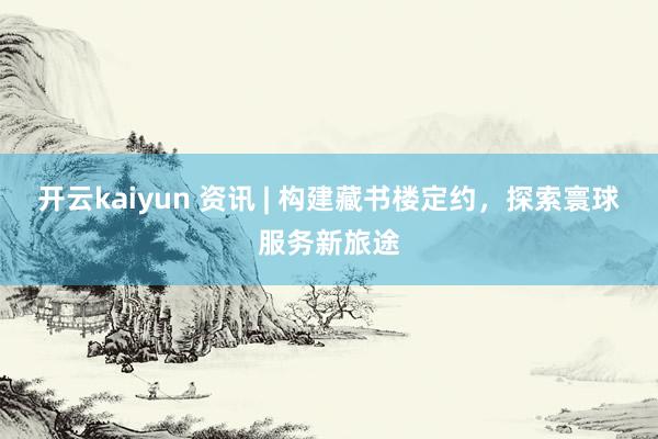 开云kaiyun 资讯 | 构建藏书楼定约，探索寰球服务新旅途
