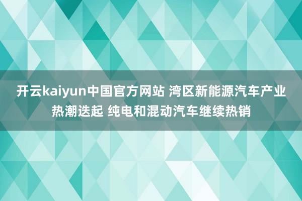 开云kaiyun中国官方网站 湾区新能源汽车产业热潮迭起 纯电和混动汽车继续热销