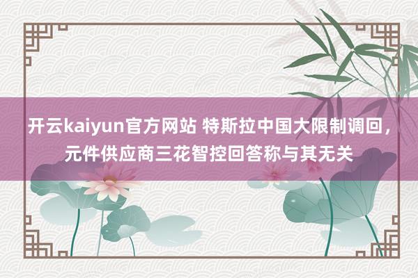 开云kaiyun官方网站 特斯拉中国大限制调回，元件供应商三花智控回答称与其无关