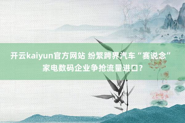 开云kaiyun官方网站 纷繁跨界汽车“赛说念” 家电数码企业争抢流量进口？