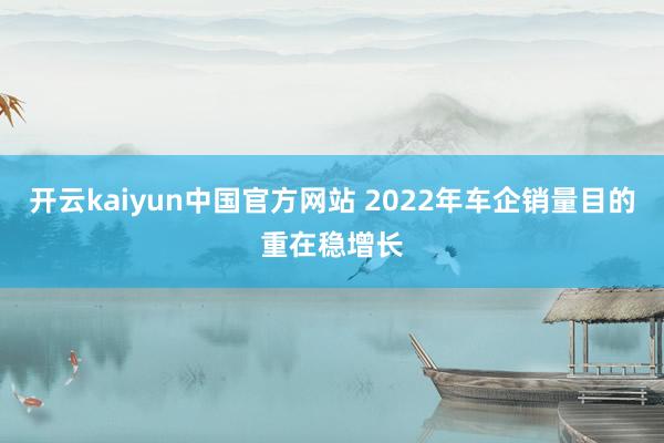 开云kaiyun中国官方网站 2022年车企销量目的重在稳增长