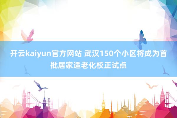 开云kaiyun官方网站 武汉150个小区将成为首批居家适老化校正试点