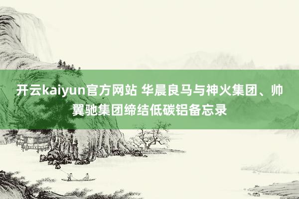 开云kaiyun官方网站 华晨良马与神火集团、帅翼驰集团缔结低碳铝备忘录