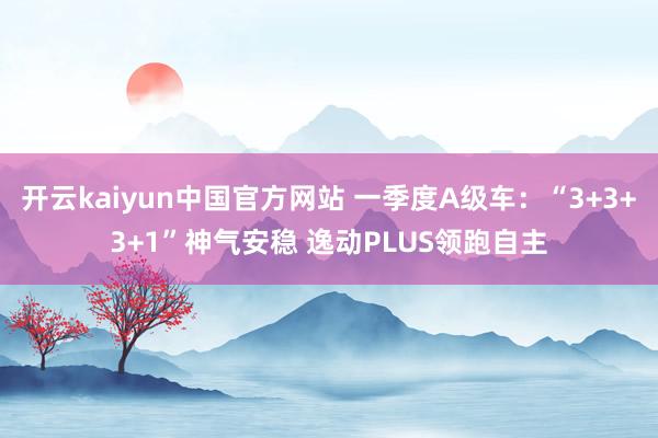 开云kaiyun中国官方网站 一季度A级车：“3+3+3+1”神气安稳 逸动PLUS领跑自主