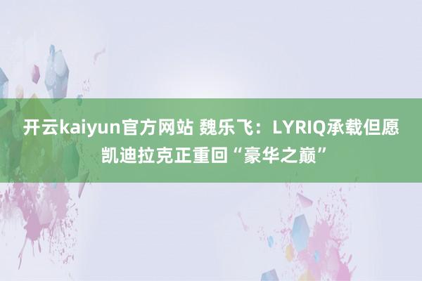 开云kaiyun官方网站 魏乐飞：LYRIQ承载但愿 凯迪拉克正重回“豪华之巅”