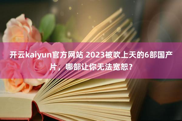 开云kaiyun官方网站 2023被吹上天的6部国产片，哪部让你无法宽恕？