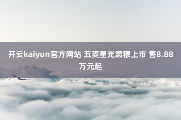 开云kaiyun官方网站 五菱星光肃穆上市 售8.88万元起