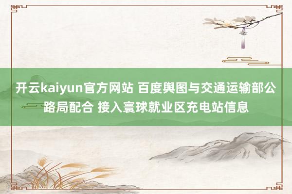 开云kaiyun官方网站 百度舆图与交通运输部公路局配合 接入寰球就业区充电站信息