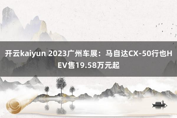 开云kaiyun 2023广州车展：马自达CX-50行也HEV售19.58万元起