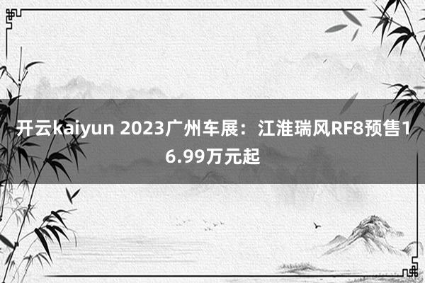 开云kaiyun 2023广州车展：江淮瑞风RF8预售16.99万元起