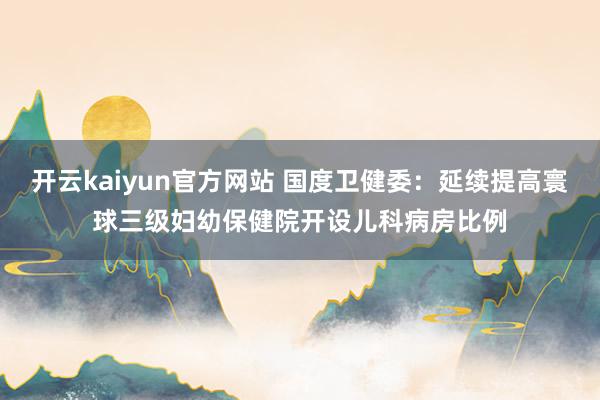 开云kaiyun官方网站 国度卫健委：延续提高寰球三级妇幼保健院开设儿科病房比例