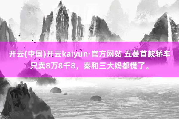 开云(中国)开云kaiyun·官方网站 五菱首款轿车只卖8万8千8，秦和三大妈都慌了。