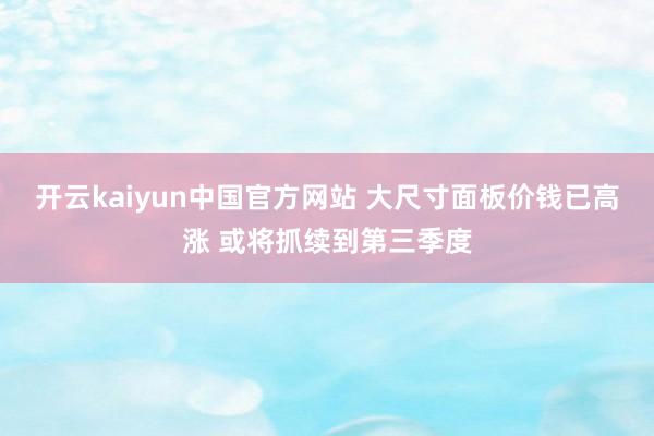 开云kaiyun中国官方网站 大尺寸面板价钱已高涨 或将抓续到第三季度