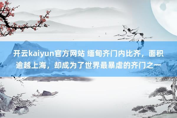 开云kaiyun官方网站 缅甸齐门内比齐，面积逾越上海，却成为了世界最暴虐的齐门之一