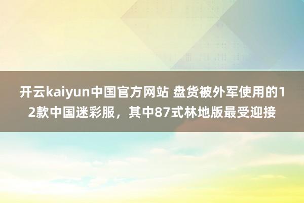 开云kaiyun中国官方网站 盘货被外军使用的12款中国迷彩服，其中87式林地版最受迎接