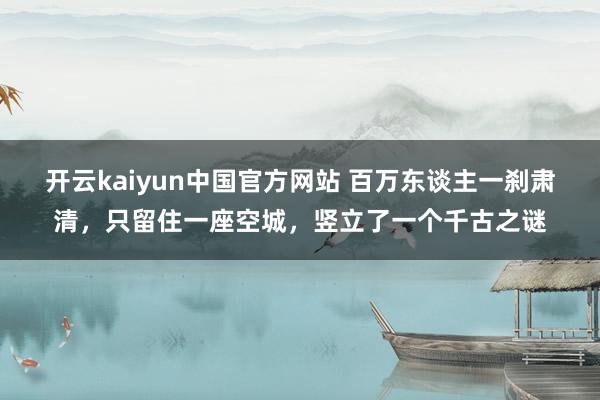 开云kaiyun中国官方网站 百万东谈主一刹肃清，只留住一座空城，竖立了一个千古之谜