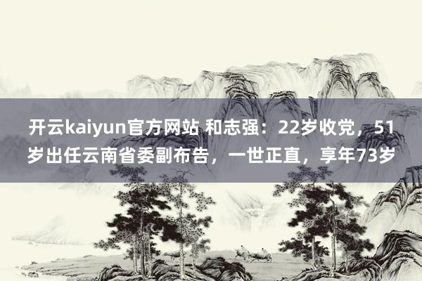 开云kaiyun官方网站 和志强：22岁收党，51岁出任云南省委副布告，一世正直，享年73岁