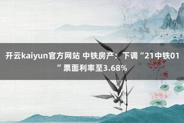 开云kaiyun官方网站 中铁房产：下调“21中铁01”票面利率至3.68%