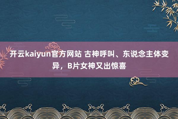 开云kaiyun官方网站 古神呼叫、东说念主体变异，B片女神又出惊喜