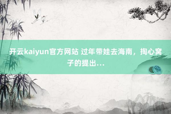 开云kaiyun官方网站 过年带娃去海南，掏心窝子的提出…