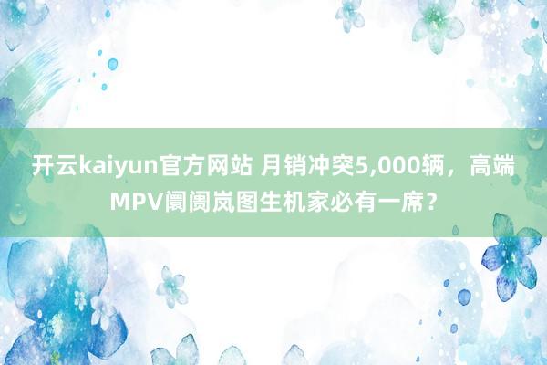 开云kaiyun官方网站 月销冲突5,000辆，高端MPV阛阓岚图生机家必有一席？