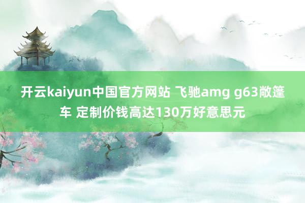 开云kaiyun中国官方网站 飞驰amg g63敞篷车 定制价钱高达130万好意思元