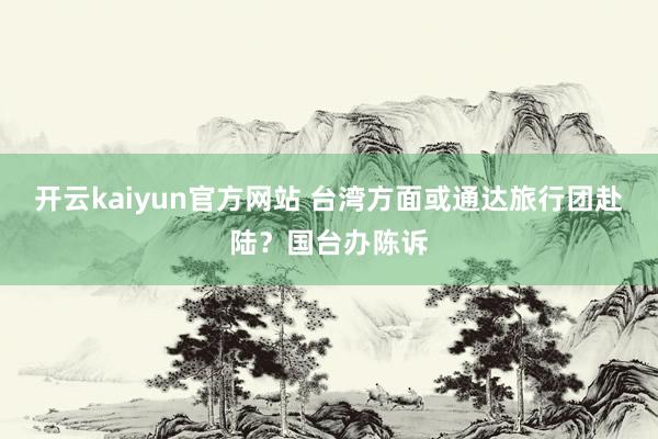 开云kaiyun官方网站 台湾方面或通达旅行团赴陆？国台办陈诉
