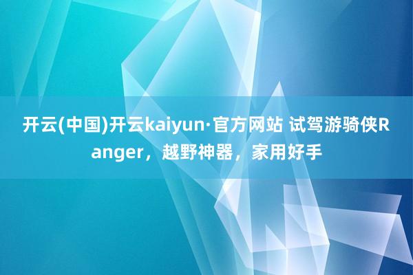开云(中国)开云kaiyun·官方网站 试驾游骑侠Ranger，越野神器，家用好手