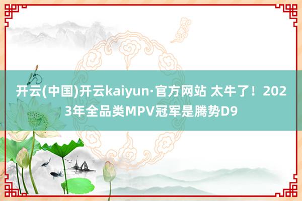 开云(中国)开云kaiyun·官方网站 太牛了！2023年全品类MPV冠军是腾势D9