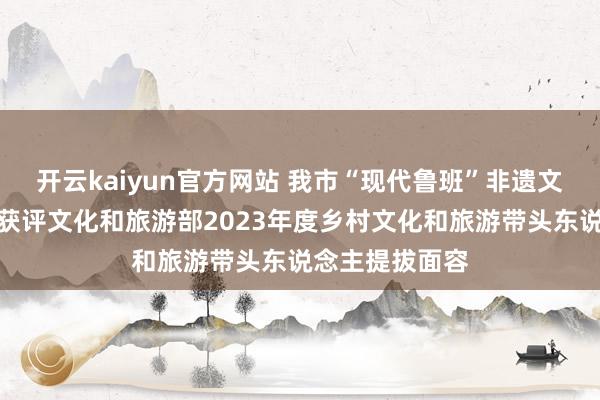 开云kaiyun官方网站 我市“现代鲁班”非遗文创体验馆面容获评文化和旅游部2023年度乡村文化和旅游带头东说念主提拔面容