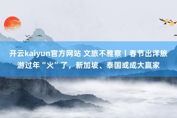 开云kaiyun官方网站 文旅不雅察丨春节出洋旅游过年“火”了，新加坡、泰国或成大赢家