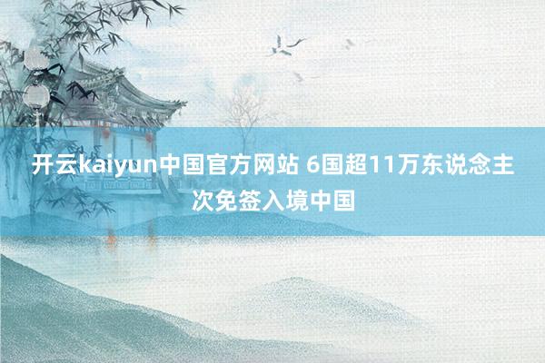 开云kaiyun中国官方网站 6国超11万东说念主次免签入境中国