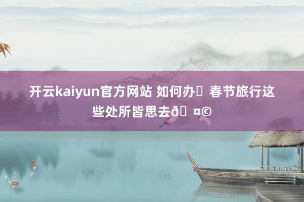 开云kaiyun官方网站 如何办❓春节旅行这些处所皆思去🤩