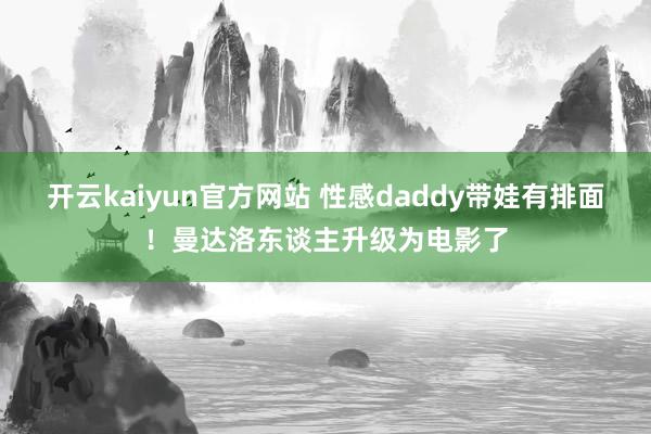 开云kaiyun官方网站 性感daddy带娃有排面！曼达洛东谈主升级为电影了