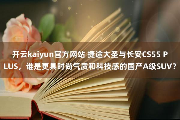 开云kaiyun官方网站 捷途大圣与长安CS55 PLUS，谁是更具时尚气质和科技感的国产A级SUV？