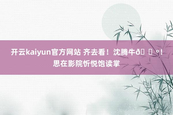 开云kaiyun官方网站 齐去看！沈腾牛🍺！思在影院忻悦饱读掌