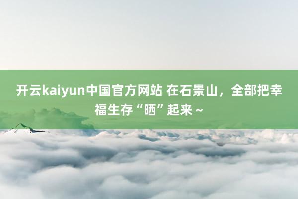 开云kaiyun中国官方网站 在石景山，全部把幸福生存“晒”起来～