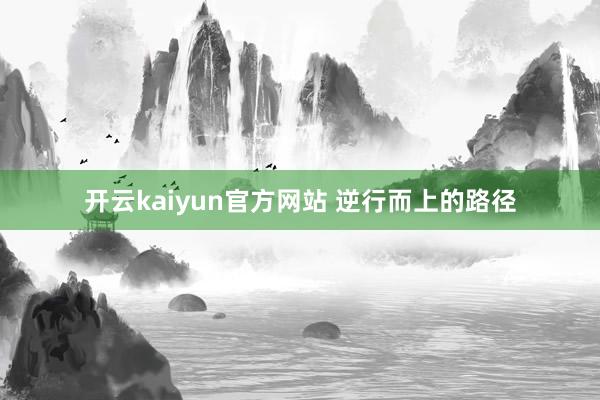 开云kaiyun官方网站 逆行而上的路径