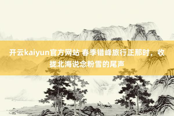 开云kaiyun官方网站 春季错峰旅行正那时，收拢北海说念粉雪的尾声