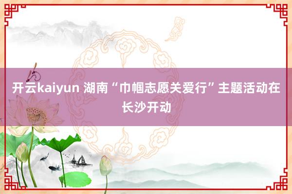开云kaiyun 湖南“巾帼志愿关爱行”主题活动在长沙开动