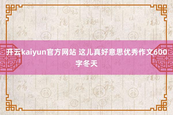 开云kaiyun官方网站 这儿真好意思优秀作文600字冬天