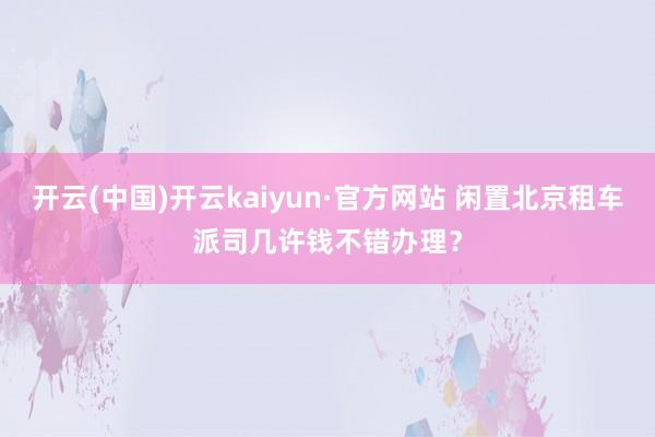 开云(中国)开云kaiyun·官方网站 闲置北京租车派司几许钱不错办理？