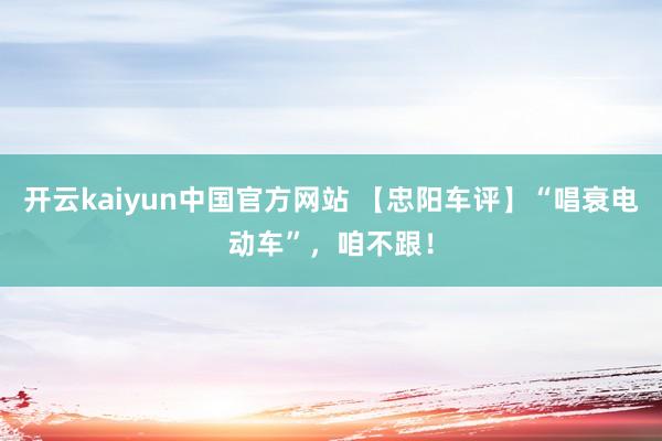 开云kaiyun中国官方网站 【忠阳车评】“唱衰电动车”，咱不跟！