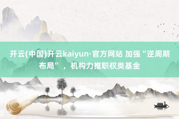 开云(中国)开云kaiyun·官方网站 加强“逆周期布局” ，机构力推职权类基金