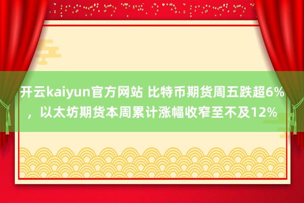 开云kaiyun官方网站 比特币期货周五跌超6%，以太坊期货本周累计涨幅收窄至不及12%